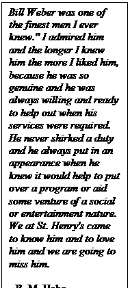 Text Box: Bill Weber was one of the finest men I ever knew." I admired him and the longer I knew him the more I liked him, because he was so genuine and he was always willing and ready to help out when his services were required.  He never shirked a duty and he always put in an appearance when he knew it would help to put over a program or aid some venture of a social or entertainment nature.  We at St. Henry's came to know him and to love him and we are going to miss him.

- R. M. Hahn
